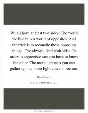 We all have at least two sides. The world we live in is a world of opposites. And the trick is to reconcile those opposing things. I’ve always liked both sides. In order to appreciate one you have to know the other. The more darkness you can gather up, the more light you can see too Picture Quote #1