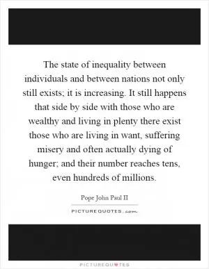 The state of inequality between individuals and between nations not only still exists; it is increasing. It still happens that side by side with those who are wealthy and living in plenty there exist those who are living in want, suffering misery and often actually dying of hunger; and their number reaches tens, even hundreds of millions Picture Quote #1