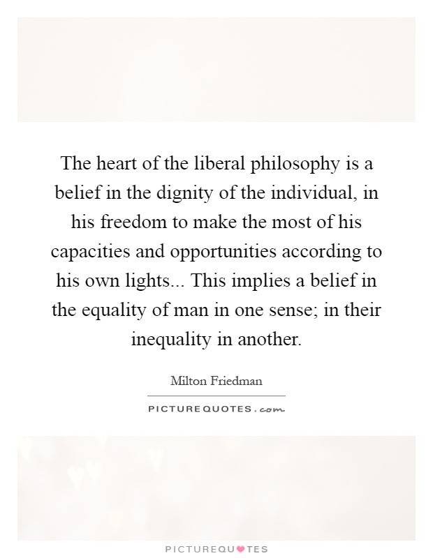 The heart of the liberal philosophy is a belief in the dignity of the individual, in his freedom to make the most of his capacities and opportunities according to his own lights... This implies a belief in the equality of man in one sense; in their inequality in another Picture Quote #1