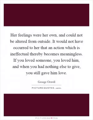 Her feelings were her own, and could not be altered from outside. It would not have occurred to her that an action which is ineffectual thereby becomes meaningless. If you loved someone, you loved him, and when you had nothing else to give, you still gave him love Picture Quote #1