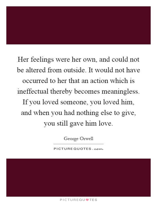 Her feelings were her own, and could not be altered from outside. It would not have occurred to her that an action which is ineffectual thereby becomes meaningless. If you loved someone, you loved him, and when you had nothing else to give, you still gave him love Picture Quote #1