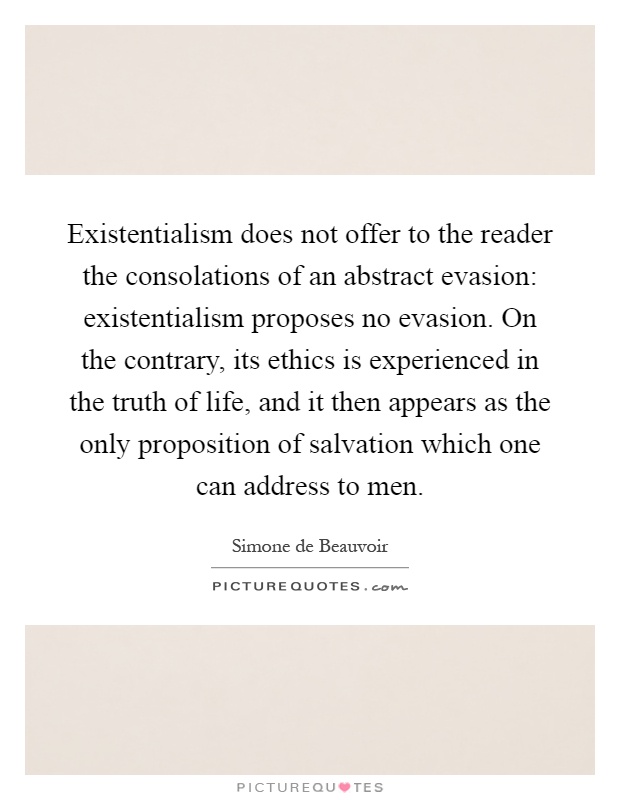 Existentialism does not offer to the reader the consolations of an abstract evasion: existentialism proposes no evasion. On the contrary, its ethics is experienced in the truth of life, and it then appears as the only proposition of salvation which one can address to men Picture Quote #1