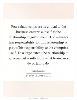 Few relationships are as critical to the business enterprise itself as the relationship to government. The manager has responsibility for this relationship as part of his responsibility to the enterprise itself. To a large extent the relationship to government results from what businesses do or fail to do Picture Quote #1