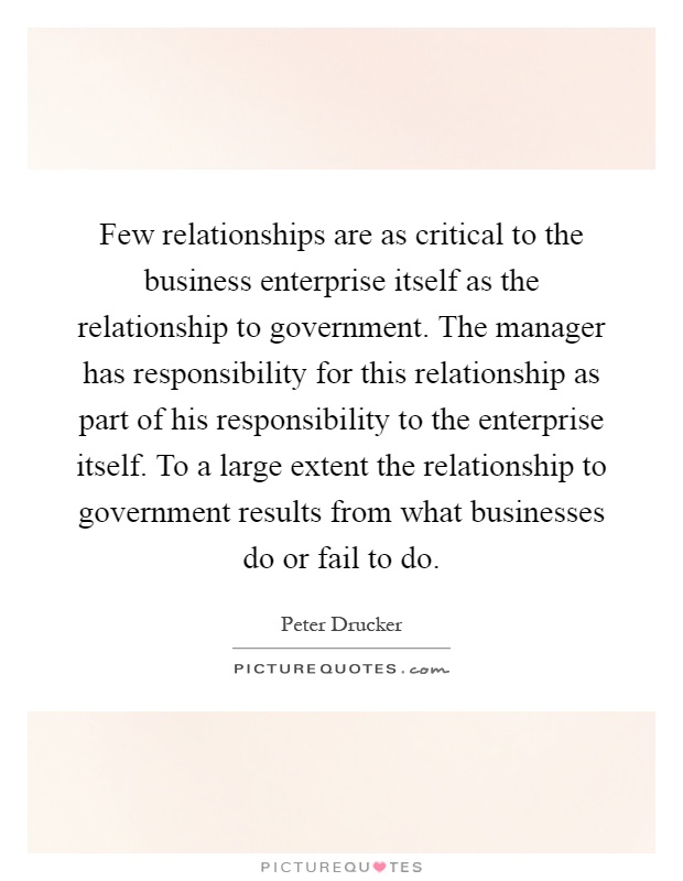 Few relationships are as critical to the business enterprise itself as the relationship to government. The manager has responsibility for this relationship as part of his responsibility to the enterprise itself. To a large extent the relationship to government results from what businesses do or fail to do Picture Quote #1