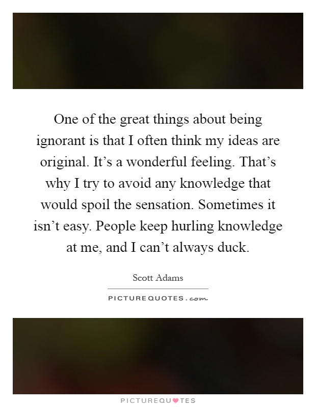 One of the great things about being ignorant is that I often think my ideas are original. It's a wonderful feeling. That's why I try to avoid any knowledge that would spoil the sensation. Sometimes it isn't easy. People keep hurling knowledge at me, and I can't always duck Picture Quote #1