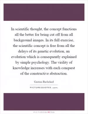 In scientific thought, the concept functions all the better for being cut off from all background images. In its full exercise, the scientific concept is free from all the delays of its genetic evolution, an evolution which is consequently explained by simple psychology. The virility of knowledge increases with each conquest of the constructive abstraction Picture Quote #1
