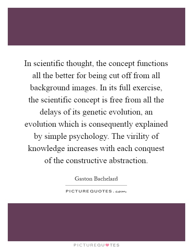 In scientific thought, the concept functions all the better for being cut off from all background images. In its full exercise, the scientific concept is free from all the delays of its genetic evolution, an evolution which is consequently explained by simple psychology. The virility of knowledge increases with each conquest of the constructive abstraction Picture Quote #1