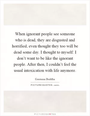 When ignorant people see someone who is dead, they are disgusted and horrified, even thought they too will be dead some day. I thought to myself: I don’t want to be like the ignorant people. After then, I couldn’t feel the usual intoxication with life anymore Picture Quote #1