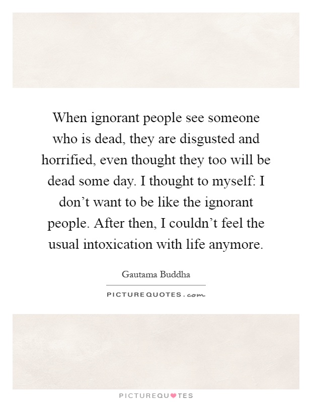When ignorant people see someone who is dead, they are disgusted and horrified, even thought they too will be dead some day. I thought to myself: I don't want to be like the ignorant people. After then, I couldn't feel the usual intoxication with life anymore Picture Quote #1