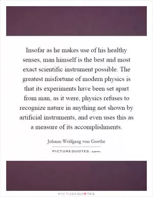Insofar as he makes use of his healthy senses, man himself is the best and most exact scientific instrument possible. The greatest misfortune of modern physics is that its experiments have been set apart from man, as it were, physics refuses to recognize nature in anything not shown by artificial instruments, and even uses this as a measure of its accomplishments Picture Quote #1
