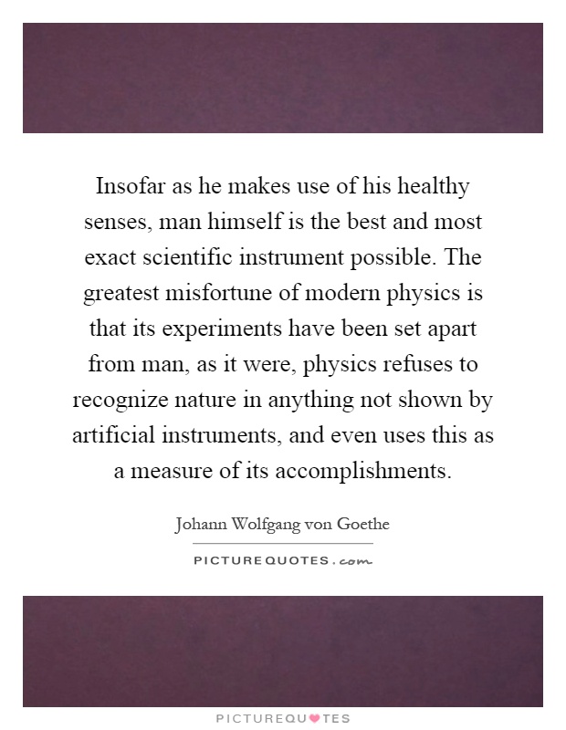 Insofar as he makes use of his healthy senses, man himself is the best and most exact scientific instrument possible. The greatest misfortune of modern physics is that its experiments have been set apart from man, as it were, physics refuses to recognize nature in anything not shown by artificial instruments, and even uses this as a measure of its accomplishments Picture Quote #1