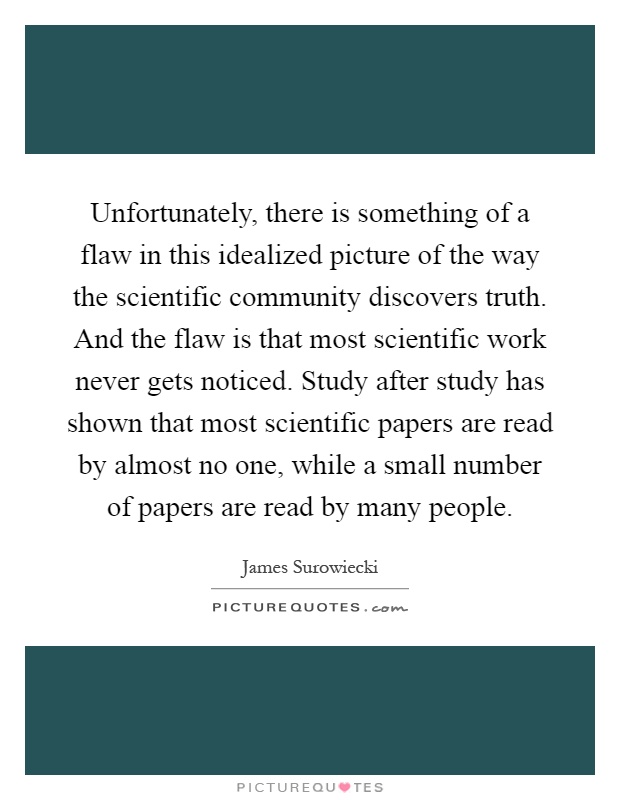 Unfortunately, there is something of a flaw in this idealized picture of the way the scientific community discovers truth. And the flaw is that most scientific work never gets noticed. Study after study has shown that most scientific papers are read by almost no one, while a small number of papers are read by many people Picture Quote #1