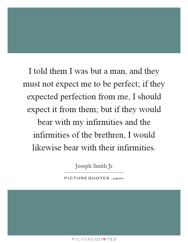 I told them I was but a man, and they must not expect me to be perfect; if they expected perfection from me, I should expect it from them; but if they would bear with my infirmities and the infirmities of the brethren, I would likewise bear with their infirmities Picture Quote #1