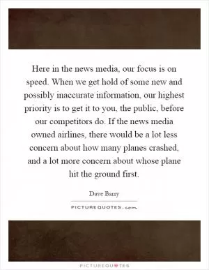 Here in the news media, our focus is on speed. When we get hold of some new and possibly inaccurate information, our highest priority is to get it to you, the public, before our competitors do. If the news media owned airlines, there would be a lot less concern about how many planes crashed, and a lot more concern about whose plane hit the ground first Picture Quote #1