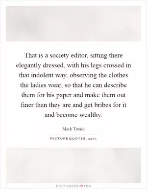 That is a society editor, sitting there elegantly dressed, with his legs crossed in that indolent way, observing the clothes the ladies wear, so that he can describe them for his paper and make them out finer than they are and get bribes for it and become wealthy Picture Quote #1