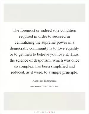 The foremost or indeed sole condition required in order to succeed in centralizing the supreme power in a democratic community is to love equality or to get men to believe you love it. Thus, the science of despotism, which was once so complex, has been simplified and reduced, as it were, to a single principle Picture Quote #1