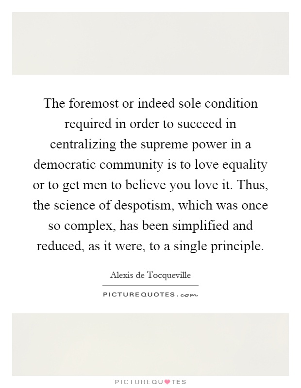 The foremost or indeed sole condition required in order to succeed in centralizing the supreme power in a democratic community is to love equality or to get men to believe you love it. Thus, the science of despotism, which was once so complex, has been simplified and reduced, as it were, to a single principle Picture Quote #1