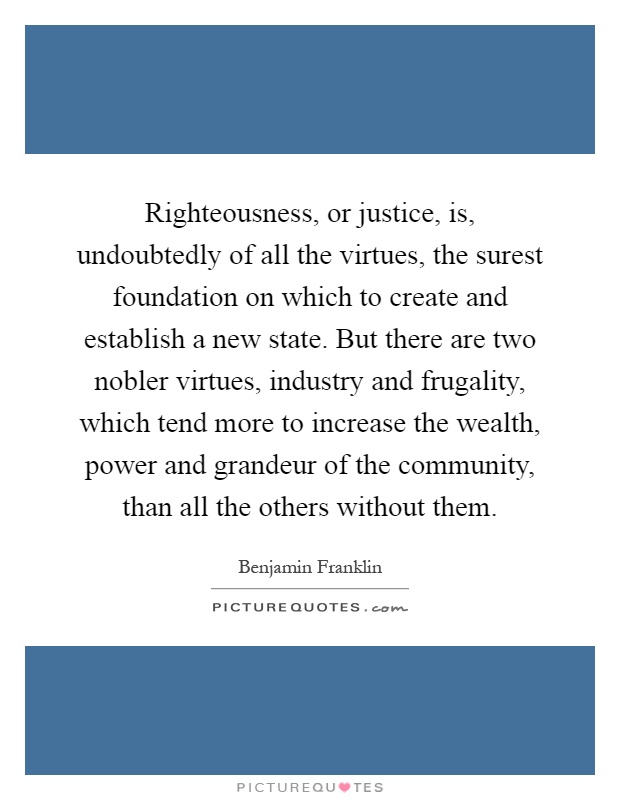 Righteousness, or justice, is, undoubtedly of all the virtues, the surest foundation on which to create and establish a new state. But there are two nobler virtues, industry and frugality, which tend more to increase the wealth, power and grandeur of the community, than all the others without them Picture Quote #1