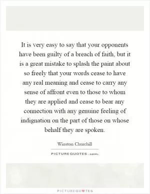 It is very easy to say that your opponents have been guilty of a breach of faith, but it is a great mistake to splash the paint about so freely that your words cease to have any real meaning and cease to carry any sense of affront even to those to whom they are applied and cease to bear any connection with any genuine feeling of indignation on the part of those on whose behalf they are spoken Picture Quote #1