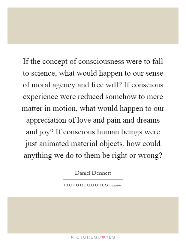 If the concept of consciousness were to fall to science, what would happen to our sense of moral agency and free will? If conscious experience were reduced somehow to mere matter in motion, what would happen to our appreciation of love and pain and dreams and joy? If conscious human beings were just animated material objects, how could anything we do to them be right or wrong? Picture Quote #1