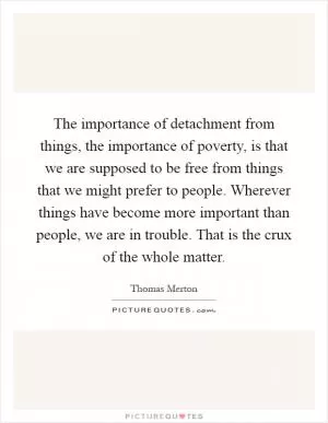 The importance of detachment from things, the importance of poverty, is that we are supposed to be free from things that we might prefer to people. Wherever things have become more important than people, we are in trouble. That is the crux of the whole matter Picture Quote #1