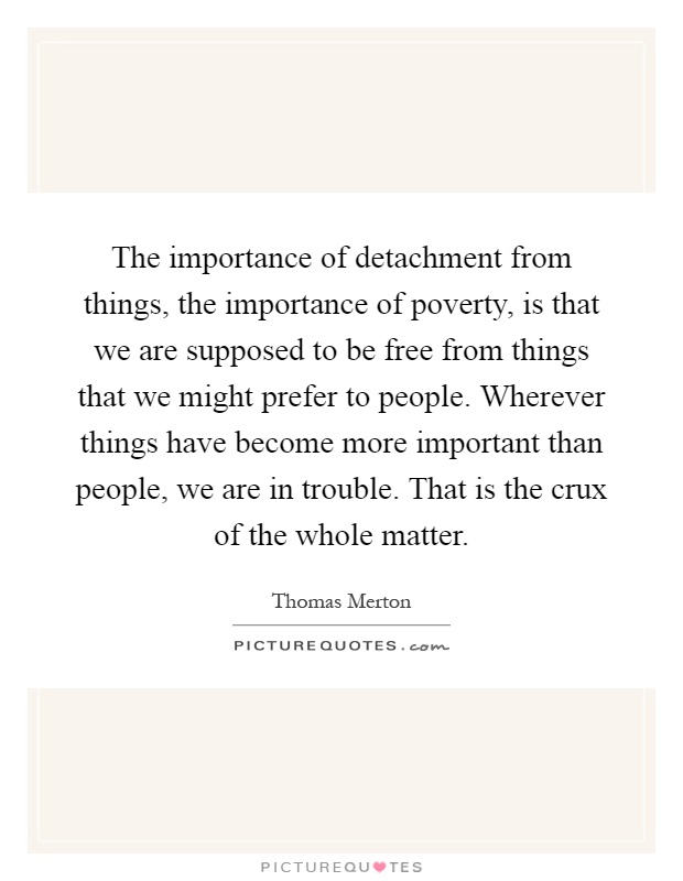 The importance of detachment from things, the importance of poverty, is that we are supposed to be free from things that we might prefer to people. Wherever things have become more important than people, we are in trouble. That is the crux of the whole matter Picture Quote #1