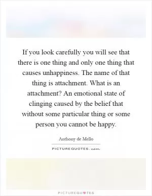 If you look carefully you will see that there is one thing and only one thing that causes unhappiness. The name of that thing is attachment. What is an attachment? An emotional state of clinging caused by the belief that without some particular thing or some person you cannot be happy Picture Quote #1