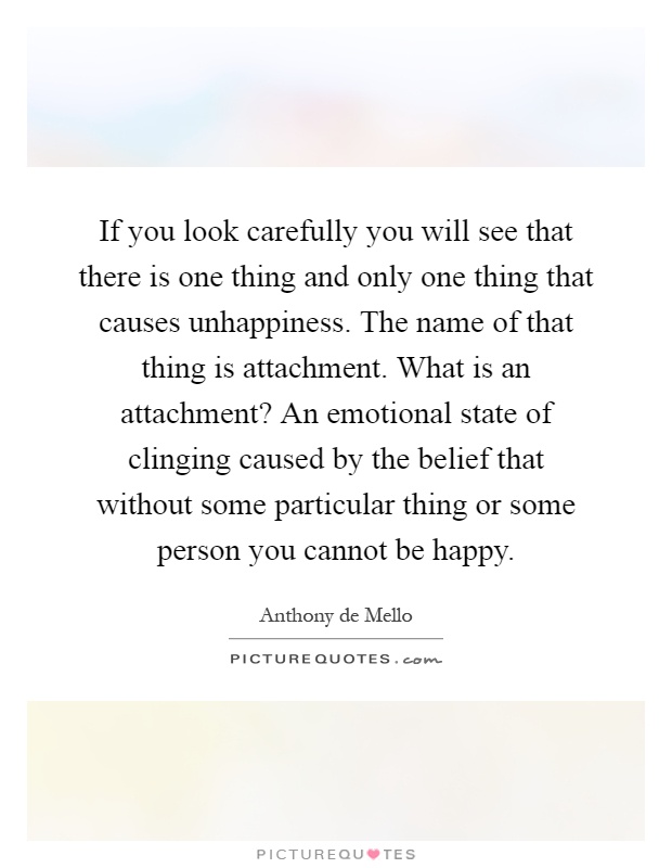 If you look carefully you will see that there is one thing and only one thing that causes unhappiness. The name of that thing is attachment. What is an attachment? An emotional state of clinging caused by the belief that without some particular thing or some person you cannot be happy Picture Quote #1