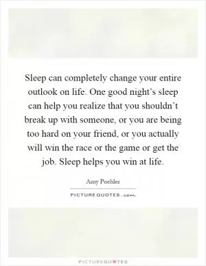 Sleep can completely change your entire outlook on life. One good night’s sleep can help you realize that you shouldn’t break up with someone, or you are being too hard on your friend, or you actually will win the race or the game or get the job. Sleep helps you win at life Picture Quote #1