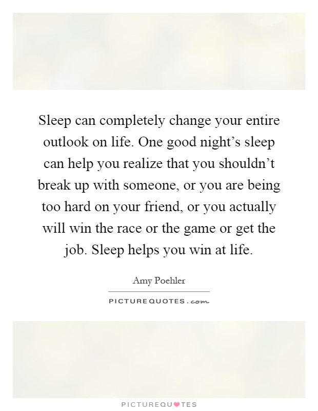 Sleep can completely change your entire outlook on life. One good night's sleep can help you realize that you shouldn't break up with someone, or you are being too hard on your friend, or you actually will win the race or the game or get the job. Sleep helps you win at life Picture Quote #1