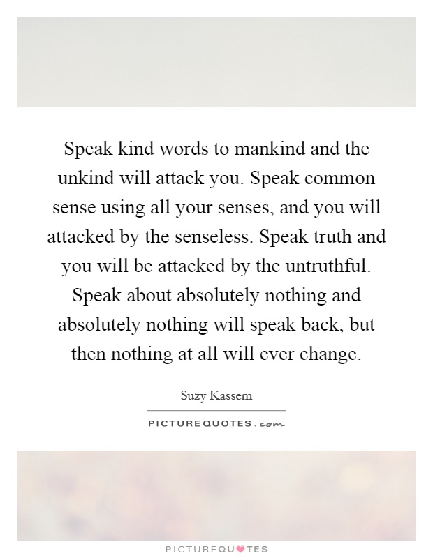 Speak kind words to mankind and the unkind will attack you. Speak common sense using all your senses, and you will attacked by the senseless. Speak truth and you will be attacked by the untruthful. Speak about absolutely nothing and absolutely nothing will speak back, but then nothing at all will ever change Picture Quote #1