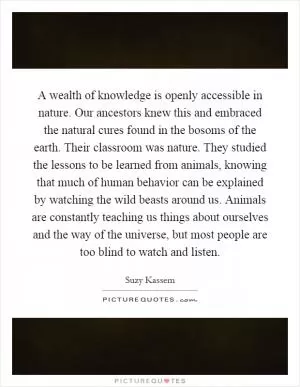 A wealth of knowledge is openly accessible in nature. Our ancestors knew this and embraced the natural cures found in the bosoms of the earth. Their classroom was nature. They studied the lessons to be learned from animals, knowing that much of human behavior can be explained by watching the wild beasts around us. Animals are constantly teaching us things about ourselves and the way of the universe, but most people are too blind to watch and listen Picture Quote #1