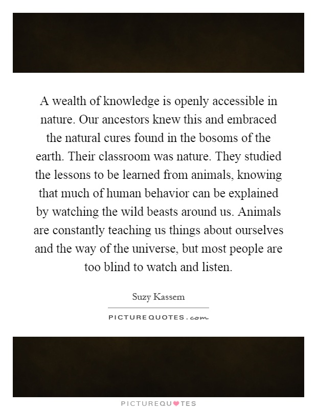A wealth of knowledge is openly accessible in nature. Our ancestors knew this and embraced the natural cures found in the bosoms of the earth. Their classroom was nature. They studied the lessons to be learned from animals, knowing that much of human behavior can be explained by watching the wild beasts around us. Animals are constantly teaching us things about ourselves and the way of the universe, but most people are too blind to watch and listen Picture Quote #1
