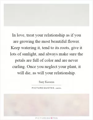 In love, treat your relationship as if you are growing the most beautiful flower. Keep watering it, tend to its roots, give it lots of sunlight, and always make sure the petals are full of color and are never curling. Once you neglect your plant, it will die, as will your relationship Picture Quote #1