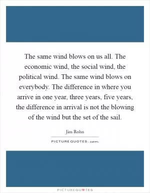 The same wind blows on us all. The economic wind, the social wind, the political wind. The same wind blows on everybody. The difference in where you arrive in one year, three years, five years, the difference in arrival is not the blowing of the wind but the set of the sail Picture Quote #1