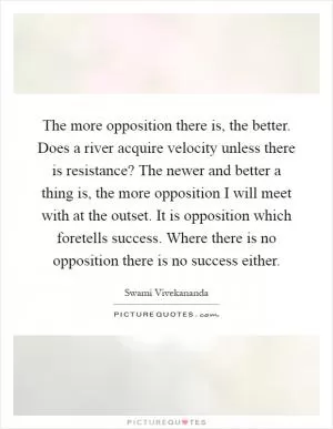 The more opposition there is, the better. Does a river acquire velocity unless there is resistance? The newer and better a thing is, the more opposition I will meet with at the outset. It is opposition which foretells success. Where there is no opposition there is no success either Picture Quote #1