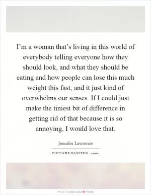 I’m a woman that’s living in this world of everybody telling everyone how they should look, and what they should be eating and how people can lose this much weight this fast, and it just kind of overwhelms our senses. If I could just make the tiniest bit of difference in getting rid of that because it is so annoying, I would love that Picture Quote #1
