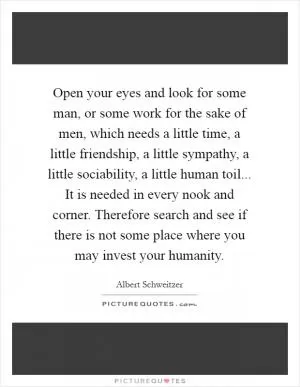Open your eyes and look for some man, or some work for the sake of men, which needs a little time, a little friendship, a little sympathy, a little sociability, a little human toil... It is needed in every nook and corner. Therefore search and see if there is not some place where you may invest your humanity Picture Quote #1