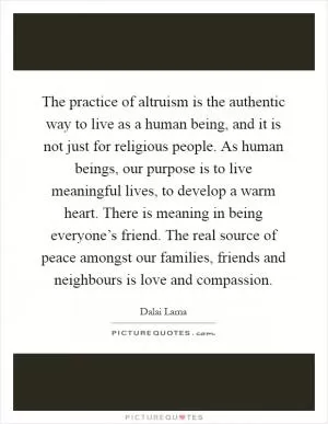 The practice of altruism is the authentic way to live as a human being, and it is not just for religious people. As human beings, our purpose is to live meaningful lives, to develop a warm heart. There is meaning in being everyone’s friend. The real source of peace amongst our families, friends and neighbours is love and compassion Picture Quote #1