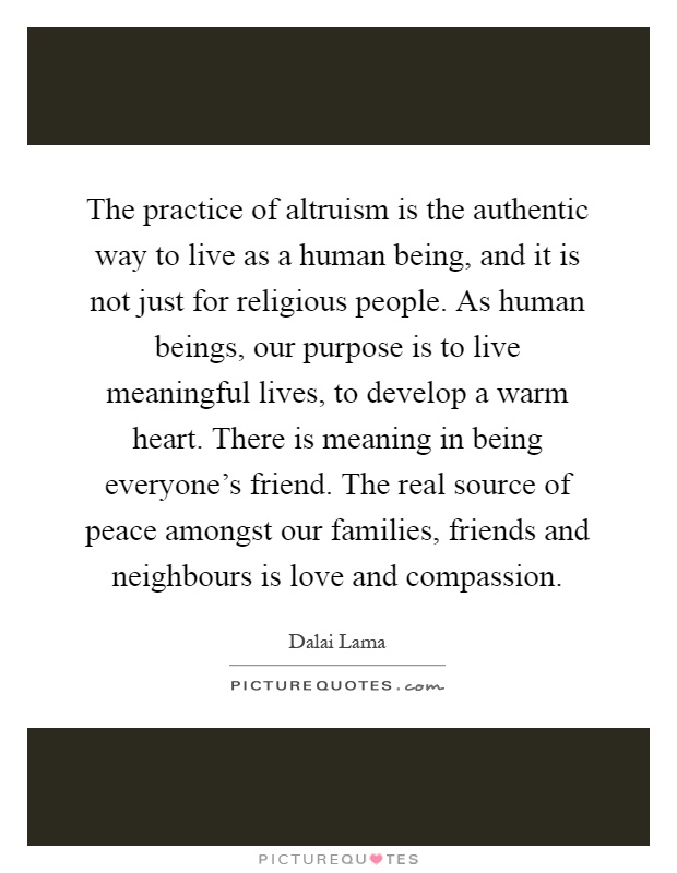 The practice of altruism is the authentic way to live as a human being, and it is not just for religious people. As human beings, our purpose is to live meaningful lives, to develop a warm heart. There is meaning in being everyone's friend. The real source of peace amongst our families, friends and neighbours is love and compassion Picture Quote #1