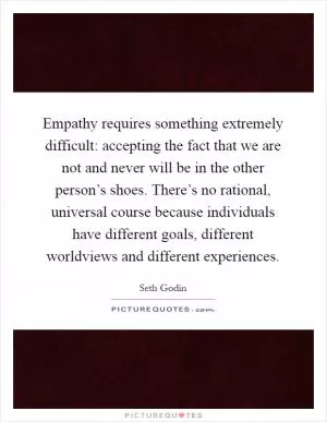 Empathy requires something extremely difficult: accepting the fact that we are not and never will be in the other person’s shoes. There’s no rational, universal course because individuals have different goals, different worldviews and different experiences Picture Quote #1