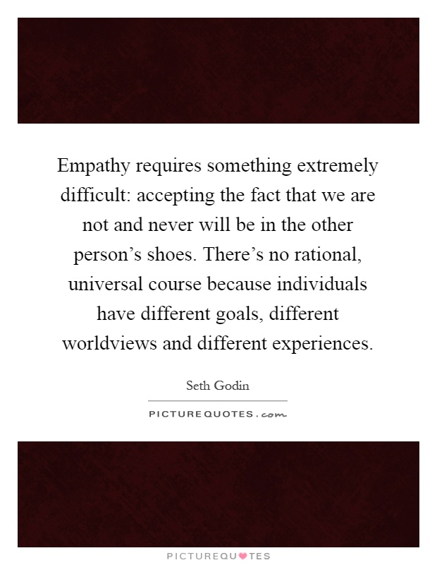 Empathy requires something extremely difficult: accepting the fact that we are not and never will be in the other person's shoes. There's no rational, universal course because individuals have different goals, different worldviews and different experiences Picture Quote #1