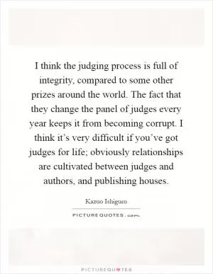 I think the judging process is full of integrity, compared to some other prizes around the world. The fact that they change the panel of judges every year keeps it from becoming corrupt. I think it’s very difficult if you’ve got judges for life; obviously relationships are cultivated between judges and authors, and publishing houses Picture Quote #1