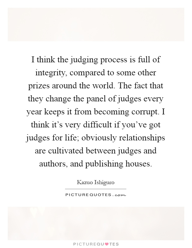 I think the judging process is full of integrity, compared to some other prizes around the world. The fact that they change the panel of judges every year keeps it from becoming corrupt. I think it's very difficult if you've got judges for life; obviously relationships are cultivated between judges and authors, and publishing houses Picture Quote #1