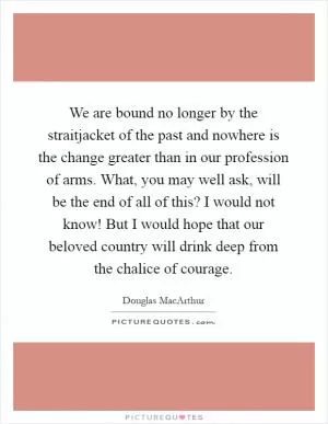 We are bound no longer by the straitjacket of the past and nowhere is the change greater than in our profession of arms. What, you may well ask, will be the end of all of this? I would not know! But I would hope that our beloved country will drink deep from the chalice of courage Picture Quote #1