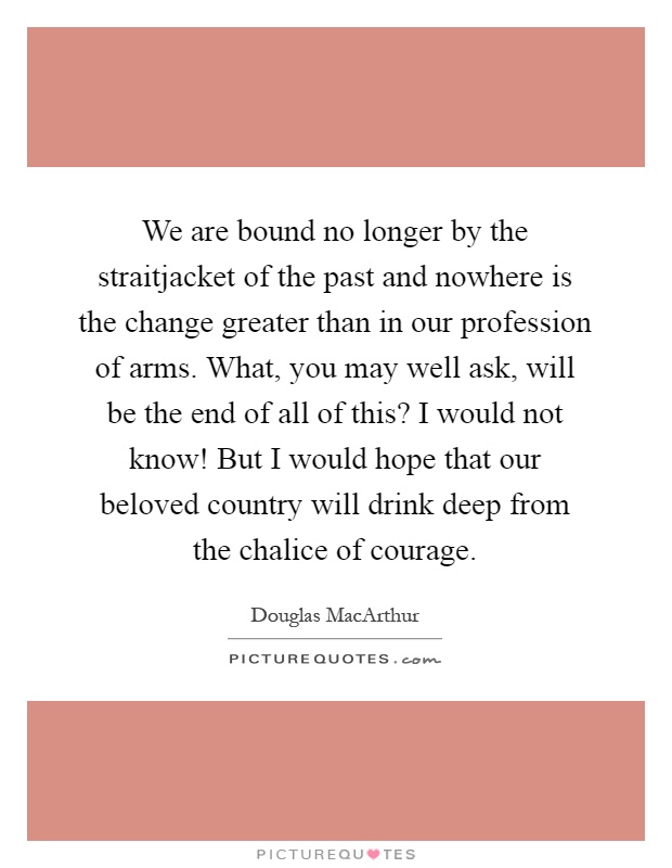 We are bound no longer by the straitjacket of the past and nowhere is the change greater than in our profession of arms. What, you may well ask, will be the end of all of this? I would not know! But I would hope that our beloved country will drink deep from the chalice of courage Picture Quote #1