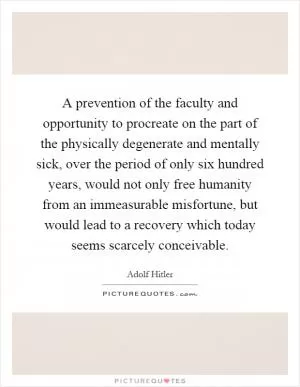 A prevention of the faculty and opportunity to procreate on the part of the physically degenerate and mentally sick, over the period of only six hundred years, would not only free humanity from an immeasurable misfortune, but would lead to a recovery which today seems scarcely conceivable Picture Quote #1