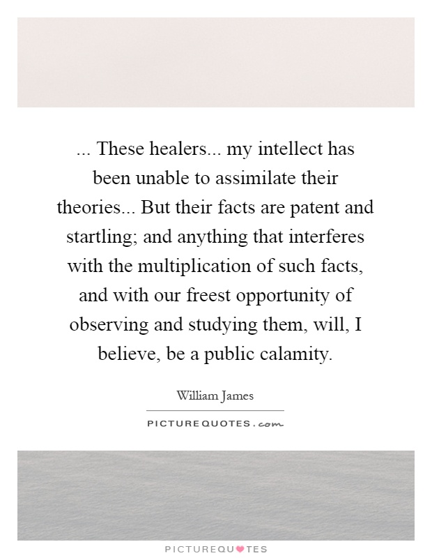 ... These healers... my intellect has been unable to assimilate their theories... But their facts are patent and startling; and anything that interferes with the multiplication of such facts, and with our freest opportunity of observing and studying them, will, I believe, be a public calamity Picture Quote #1