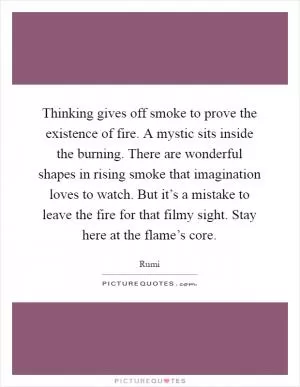 Thinking gives off smoke to prove the existence of fire. A mystic sits inside the burning. There are wonderful shapes in rising smoke that imagination loves to watch. But it’s a mistake to leave the fire for that filmy sight. Stay here at the flame’s core Picture Quote #1
