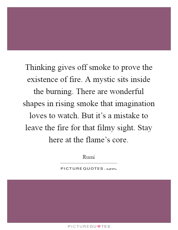 Thinking gives off smoke to prove the existence of fire. A mystic sits inside the burning. There are wonderful shapes in rising smoke that imagination loves to watch. But it's a mistake to leave the fire for that filmy sight. Stay here at the flame's core Picture Quote #1